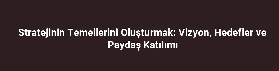 Stratejinin Temellerini Oluşturmak: Vizyon, Hedefler ve Paydaş Katılımı