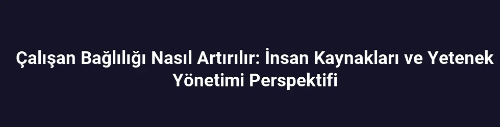 Çalışan Bağlılığı Nasıl Artırılır: İnsan Kaynakları ve Yetenek Yönetimi Perspektifi