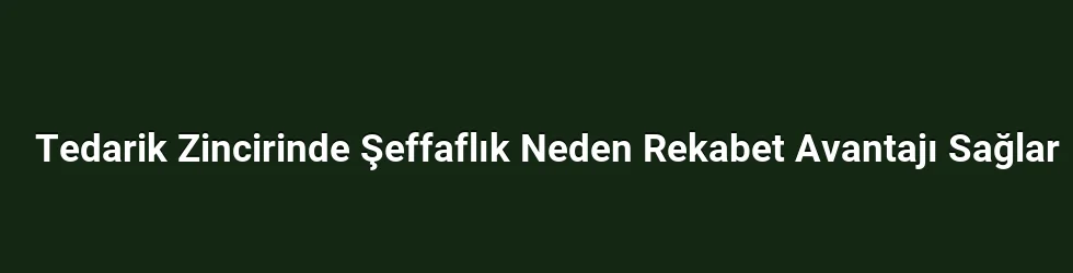 Tedarik Zincirinde Şeffaflık Neden Rekabet Avantajı Sağlar