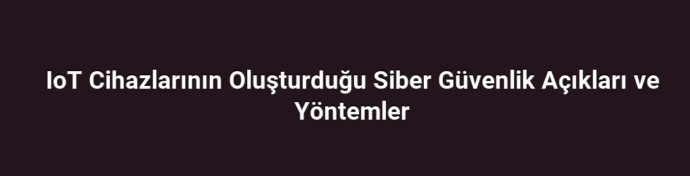 IoT Cihazlarının Oluşturduğu Siber Güvenlik Açıkları ve Yöntemler