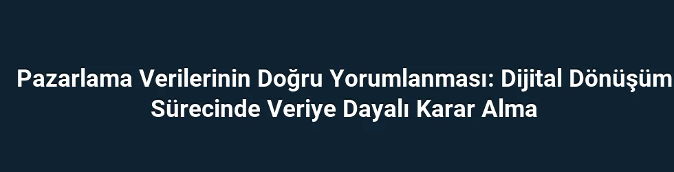 Pazarlama Verilerinin Doğru Yorumlanması: Dijital Dönüşüm Sürecinde Veriye Dayalı Karar Alma