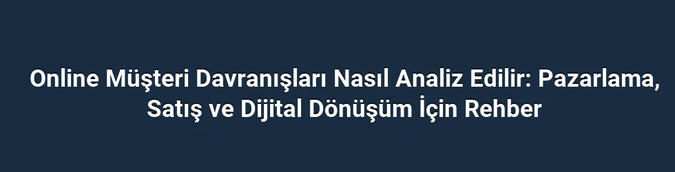 Online Müşteri Davranışları Nasıl Analiz Edilir: Pazarlama, Satış ve Dijital Dönüşüm İçin Rehber