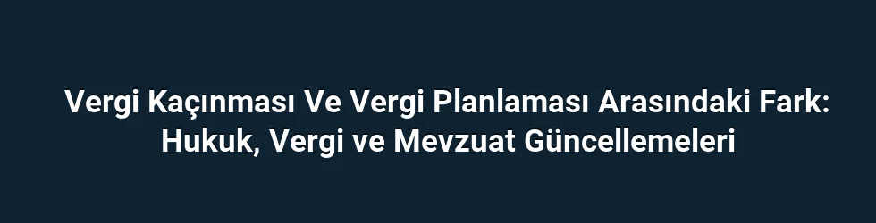 Vergi Kaçınması Ve Vergi Planlaması Arasındaki Fark: Hukuk, Vergi ve Mevzuat Güncellemeleri