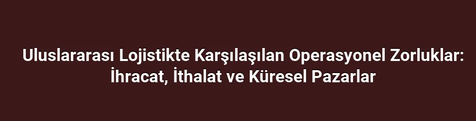 Uluslararası Lojistikte Karşılaşılan Operasyonel Zorluklar: İhracat, İthalat ve Küresel Pazarlar
