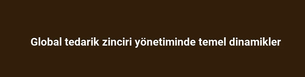 Global tedarik zinciri yönetiminde temel dinamikler