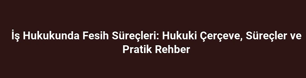 İş Hukukunda Fesih Süreçleri: Hukuki Çerçeve, Süreçler ve Pratik Rehber