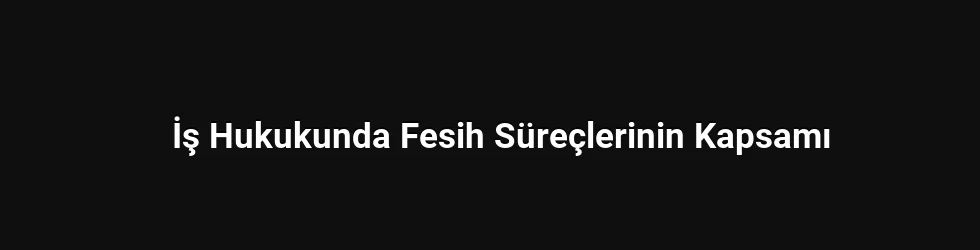 İş Hukukunda Fesih Süreçlerinin Kapsamı