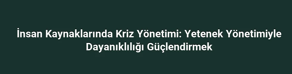 İnsan Kaynaklarında Kriz Yönetimi: Yetenek Yönetimiyle Dayanıklılığı Güçlendirmek