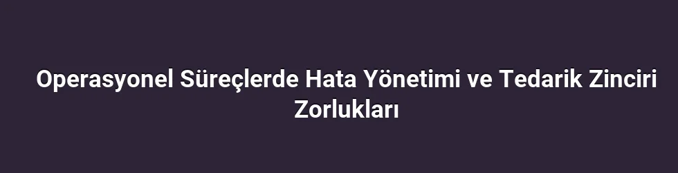 Operasyonel Süreçlerde Hata Yönetimi ve Tedarik Zinciri Zorlukları