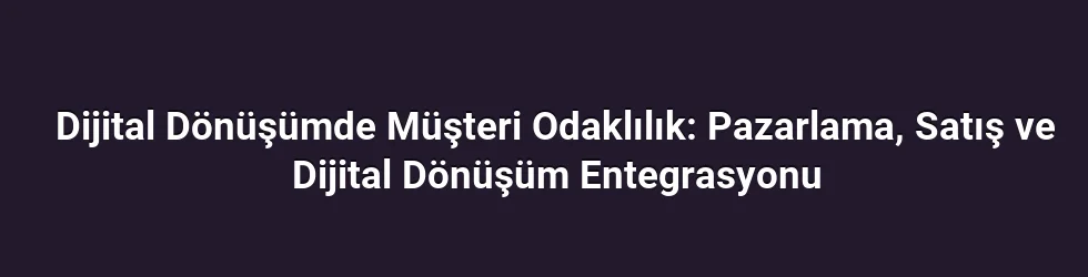 Dijital Dönüşümde Müşteri Odaklılık: Pazarlama, Satış ve Dijital Dönüşüm Entegrasyonu