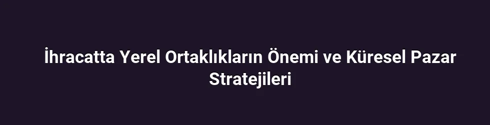 İhracatta Yerel Ortaklıkların Önemi ve Küresel Pazar Stratejileri